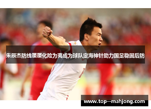 朱辰杰防线屡屡化险为夷成为球队定海神针助力国足稳固后防
